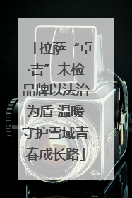 拉萨“卓·吉”未检品牌以法治为盾 温暖守护雪域青春成长路