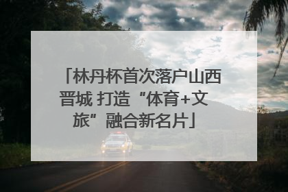 林丹杯首次落户山西晋城 打造“体育+文旅”融合新名片