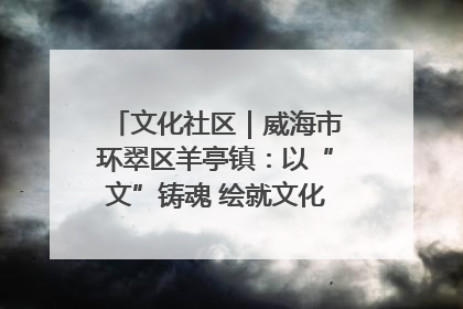 文化社区｜威海市环翠区羊亭镇：以“文”铸魂 绘就文化社区新画卷