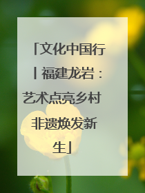 文化中国行丨福建龙岩：艺术点亮乡村 非遗焕发新生