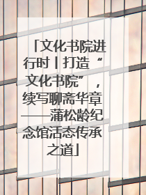 文化书院进行时丨打造“文化书院”，续写聊斋华章——蒲松龄纪念馆活态传承之道