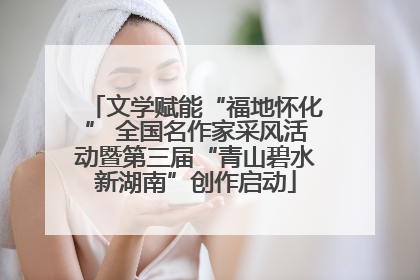 文学赋能“福地怀化” 全国名作家采风活动暨第三届“青山碧水新湖南”创作启动