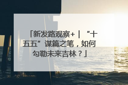 新发路观察+｜“十五五”谋篇之笔，如何勾勒未来吉林？