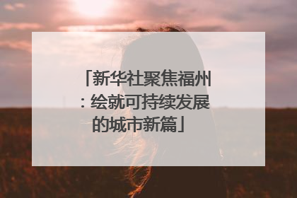 新华社聚焦福州：绘就可持续发展的城市新篇