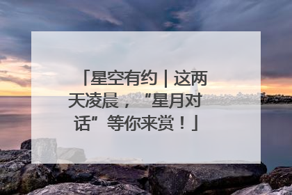 星空有约｜这两天凌晨，“星月对话”等你来赏！
