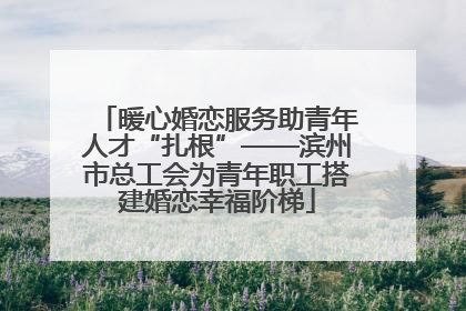 暖心婚恋服务助青年人才“扎根”——滨州市总工会为青年职工搭建婚恋幸福阶梯