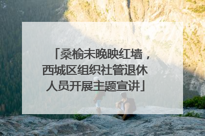 桑榆未晚映红墙，西城区组织社管退休人员开展主题宣讲