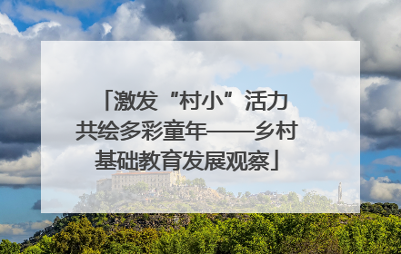 激发“村小”活力 共绘多彩童年——乡村基础教育发展观察