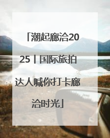 潮起廊洽2025丨国际旅拍达人喊你打卡廊洽时光