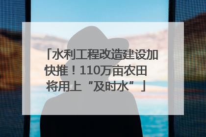 水利工程改造建设加快推！110万亩农田将用上“及时水”