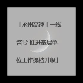 永州高速丨一线督导 推进基层单位工作提档升级