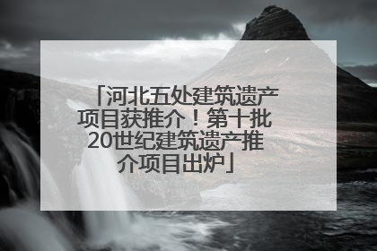 河北五处建筑遗产项目获推介！第十批20世纪建筑遗产推介项目出炉