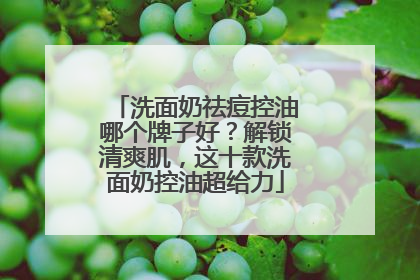 洗面奶祛痘控油哪个牌子好？解锁清爽肌，这十款洗面奶控油超给力
