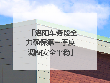 洛阳车务段全力确保第三季度调图安全平稳