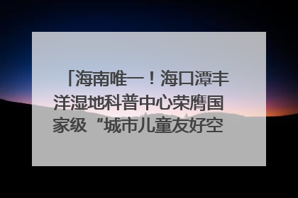海南唯一！海口潭丰洋湿地科普中心荣膺国家级“城市儿童友好空间建设园区”称号