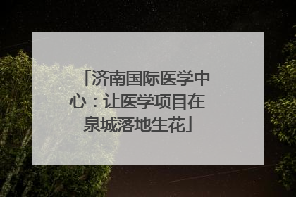 济南国际医学中心：让医学项目在泉城落地生花