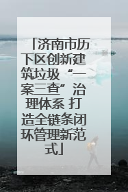 济南市历下区创新建筑垃圾“一案三查”治理体系 打造全链条闭环管理新范式