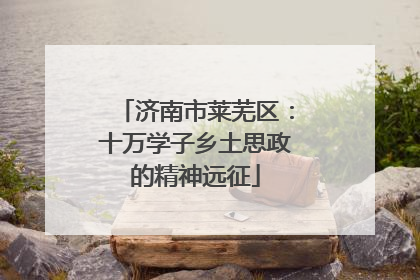 济南市莱芜区：十万学子乡土思政的精神远征
