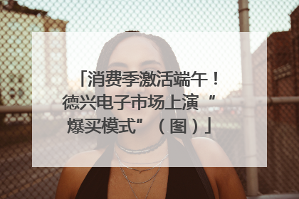 消费季激活端午！德兴电子市场上演“爆买模式”（图）