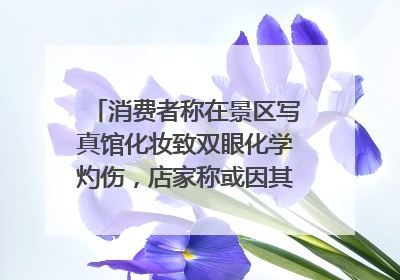 消费者称在景区写真馆化妆致双眼化学灼伤，店家称或因其卸妆不当 市场监管部门介入