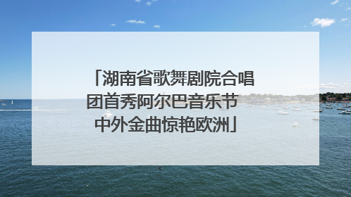 湖南省歌舞剧院合唱团首秀阿尔巴音乐节 中外金曲惊艳欧洲