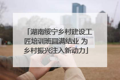 湖南绥宁乡村建设工匠培训班圆满结业 为乡村振兴注入新动力