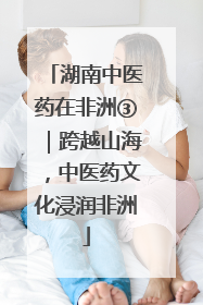 湖南中医药在非洲③｜跨越山海，中医药文化浸润非洲