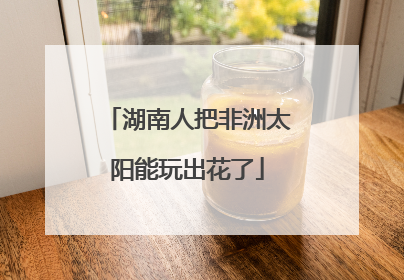 湖南人把非洲太阳能玩出花了