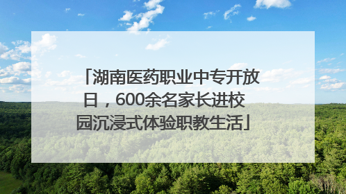 湖南医药职业中专开放日，600余名家长进校园沉浸式体验职教生活