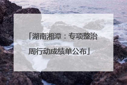 湖南湘潭：专项整治周行动成绩单公布