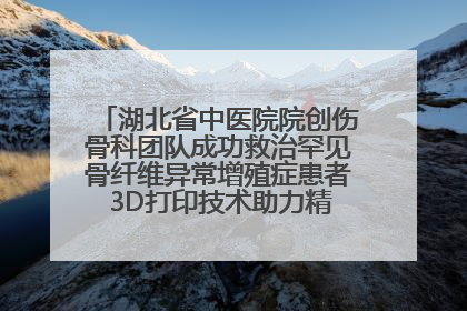 湖北省中医院院创伤骨科团队成功救治罕见骨纤维异常增殖症患者 3D打印技术助力精准矫形手术