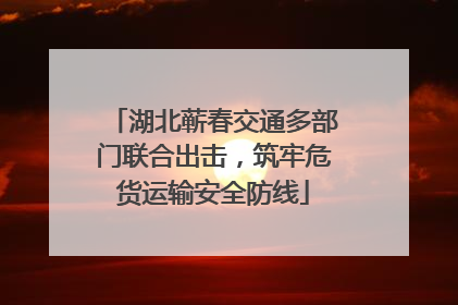 湖北蕲春交通多部门联合出击，筑牢危货运输安全防线