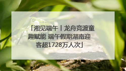 湘见端午丨龙舟竞渡童趣赋能 端午假期湖南迎客超1728万人次
