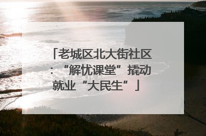 老城区北大街社区：“解忧课堂”撬动就业“大民生”