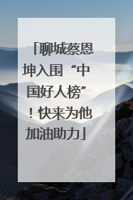 聊城蔡恩坤入围“中国好人榜”！快来为他加油助力