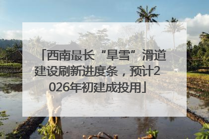 西南最长“旱雪”滑道建设刷新进度条，预计2026年初建成投用
