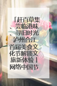 赶百草集、尝临港味、寻旧时光 泸州合江首届美食文化节解锁文旅新体验丨网络中国节·端午