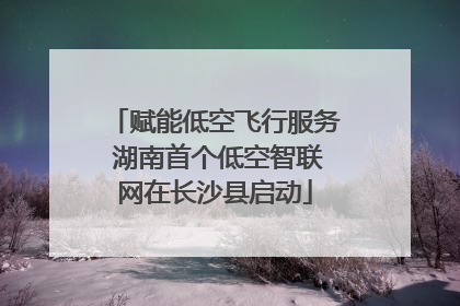 赋能低空飞行服务 湖南首个低空智联网在长沙县启动