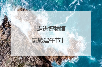 走进博物馆 玩转端午节