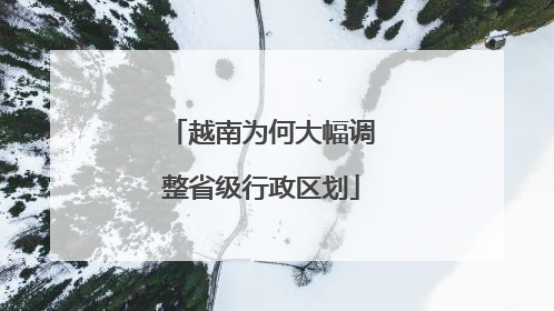 越南为何大幅调整省级行政区划