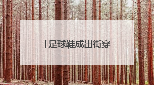 足球鞋成出街穿搭新潮流，医生提醒：加大崴脚风险，或对膝盖带来不可逆损伤