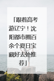 跟着高考游辽宁！沈阳都市圈百余个夏日宝藏好去处推荐