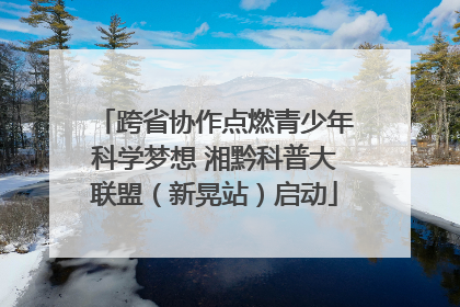 跨省协作点燃青少年科学梦想 湘黔科普大联盟（新晃站）启动