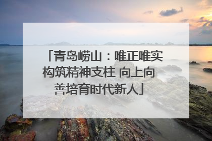 青岛崂山：唯正唯实构筑精神支柱 向上向善培育时代新人