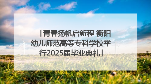 青春扬帆启新程 衡阳幼儿师范高等专科学校举行2025届毕业典礼