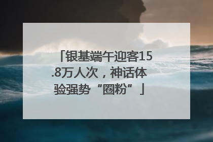 银基端午迎客15.8万人次，神话体验强势“圈粉”