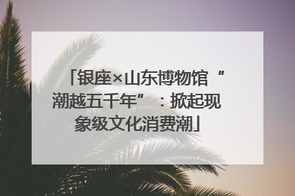 银座×山东博物馆“潮越五千年”：掀起现象级文化消费潮