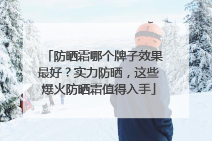防晒霜哪个牌子效果最好？实力防晒，这些爆火防晒霜值得入手