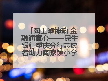 陶土塑神韵 金融润童心——民生银行重庆分行志愿者助力陶家镇小学美育计划