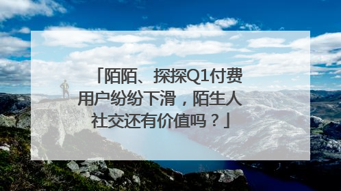 陌陌、探探Q1付费用户纷纷下滑，陌生人社交还有价值吗？